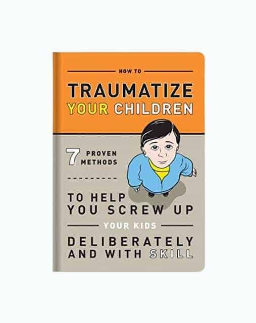 How to Traumatize Your Children: 7 Proven Methods to Help You Screw Up Your Kids Deliberately and with Skill